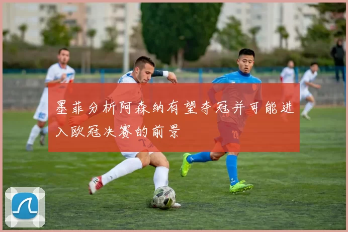 墨菲分析阿森纳有望夺冠并可能进入欧冠决赛的前景