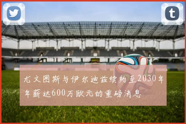尤文图斯与伊尔迪兹续约至2030年年薪达600万欧元的重磅消息