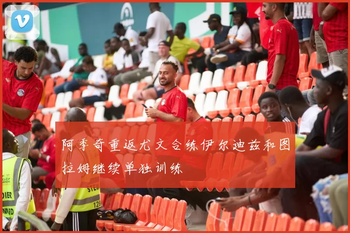 阿季奇重返尤文合练伊尔迪兹和图拉姆继续单独训练