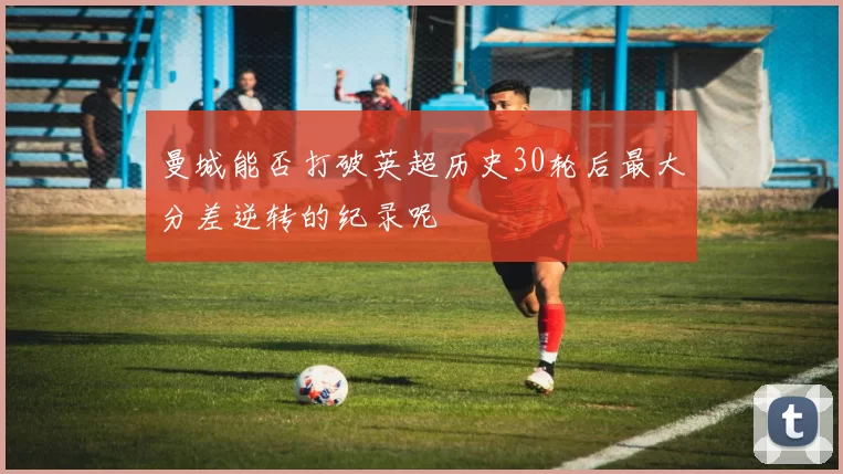 曼城能否打破英超历史30轮后最大分差逆转的纪录呢
