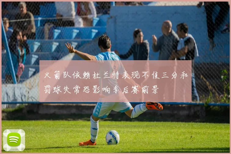火箭队依赖杜兰特表现不佳三分和罚球失常恐影响季后赛前景