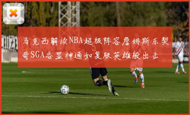 马克西解读NBA超级阵容詹姆斯东契奇SGA各显神通如复联英雄般出击
