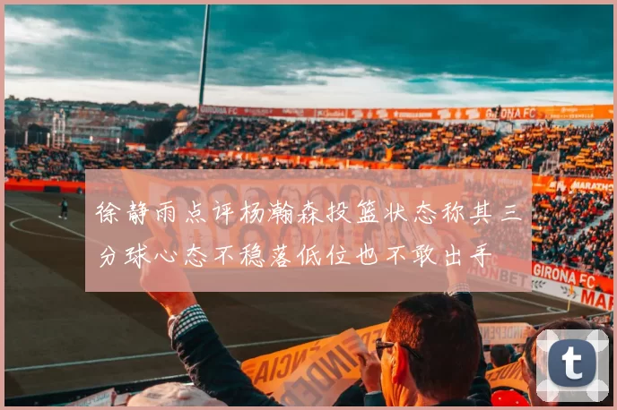 徐静雨点评杨瀚森投篮状态称其三分球心态不稳落低位也不敢出手