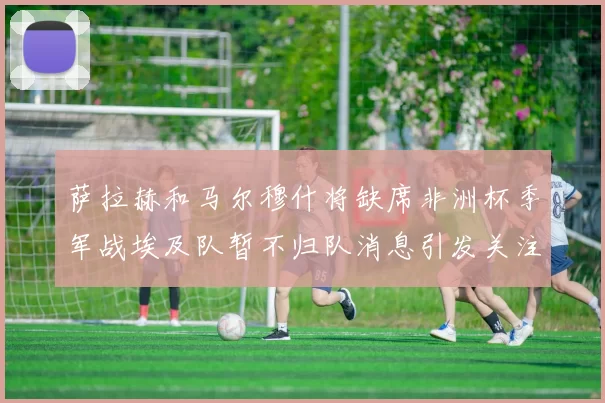 萨拉赫和马尔穆什将缺席非洲杯季军战埃及队暂不归队消息引发关注