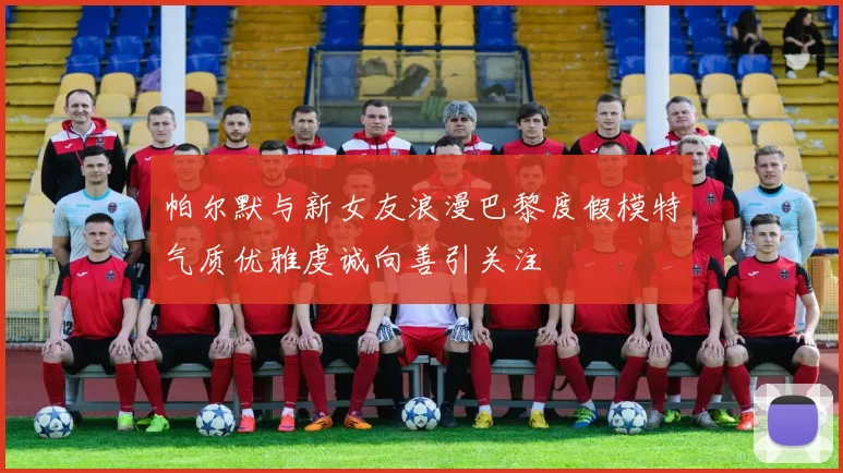 帕尔默与新女友浪漫巴黎度假模特气质优雅虔诚向善引关注