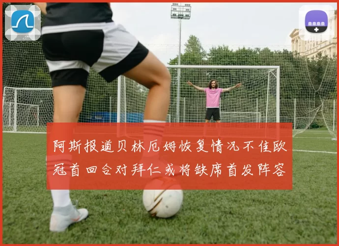 阿斯报道贝林厄姆恢复情况不佳欧冠首回合对拜仁或将缺席首发阵容