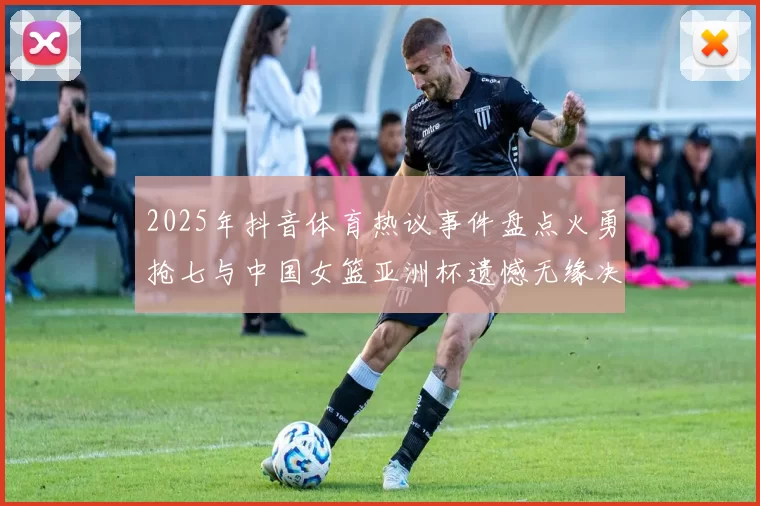 2025年抖音体育热议事件盘点火勇抢七与中国女篮亚洲杯遗憾无缘决赛
