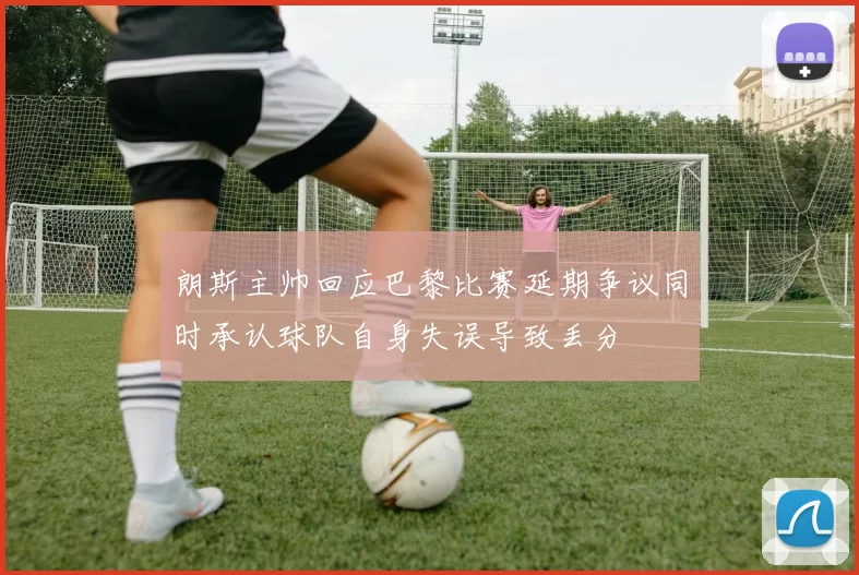 朗斯主帅回应巴黎比赛延期争议同时承认球队自身失误导致丢分