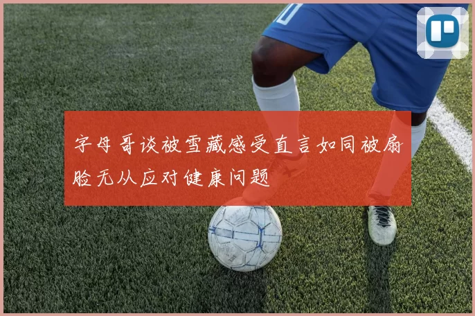 字母哥谈被雪藏感受直言如同被扇脸无从应对健康问题