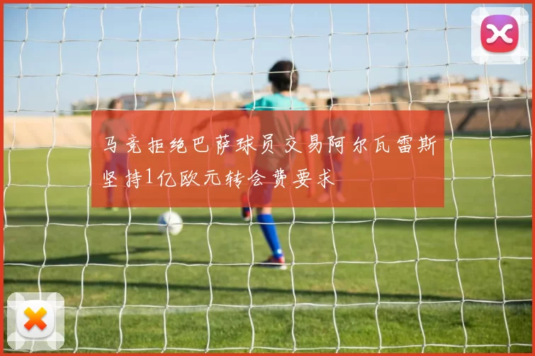 马竞拒绝巴萨球员交易阿尔瓦雷斯坚持1亿欧元转会费要求