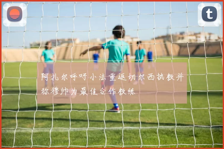 阿扎尔呼吁小法重返切尔西执教并称穆帅为最佳合作教练